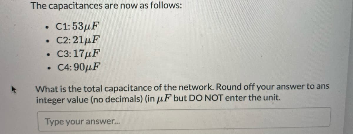 The capacitances are now as follows:
C1:53μF
• C2:21µF
C3:17µF
• C4: 90µF
What is the total capacitance of the network. Round off your answer to ans
integer value (no decimals) (in µF but DO NOT enter the unit.
Type your answer...
