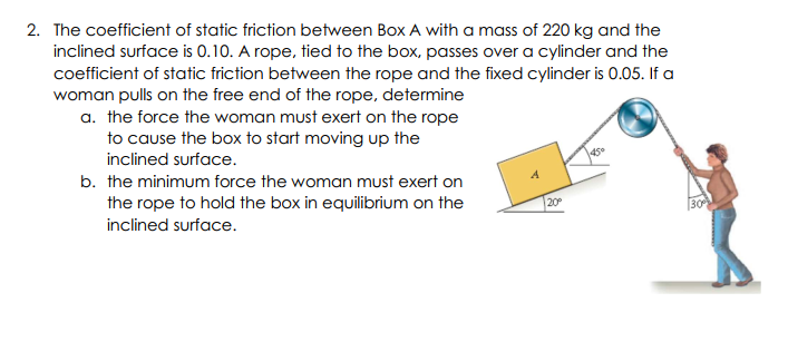 2. The coefficient of static friction between Box A with a mass of 220 kg and the
inclined surface is 0.10. A rope, tied to the box, passes over a cylinder and the
coefficient of static friction between the rope and the fixed cylinder is 0.05. If a
woman pulls on the free end of the rope, determine
a. the force the woman must exert on the rope
to cause the box to start moving up the
inclined surface.
45
b. the minimum force the woman must exert on
the rope to hold the box in equilibrium on the
inclined surface.
20
