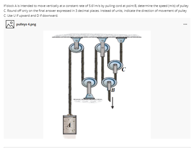 If block A is intended to move vertically at a constant rate of 5.61m/s by pulling cord at point B, determine the speed (m/s) of pulley
C. Round off only on the final answer expressed in 3 decimal places. Instead of units, indicate the direction of movement of pulley
C Use U if upward and D if downward.
pulleys 4.png
B
A
