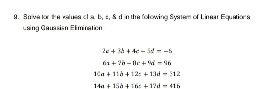 9. Solve for the values of a, b, c, & d in the following System of Linear Equations
using Gaussian Elimination
2a + 3b + 4c5d = -6
6a +7b-8c+9d = 96
10a + 11b + 12c + 13d = 312
14a +15b + 16c + 17d=416