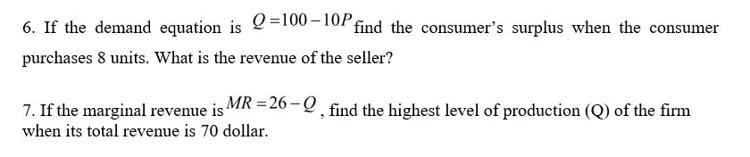 6. If the demand equation is
Q =100 – 10P4
find the consumer's surplus when the consumer
purchases 8 units. What is the revenue of the seller?
7. If the marginal revenue is
MR =26 – Q find the highest level of production (Q) of the firm
when its total revenue is 70 dollar.
