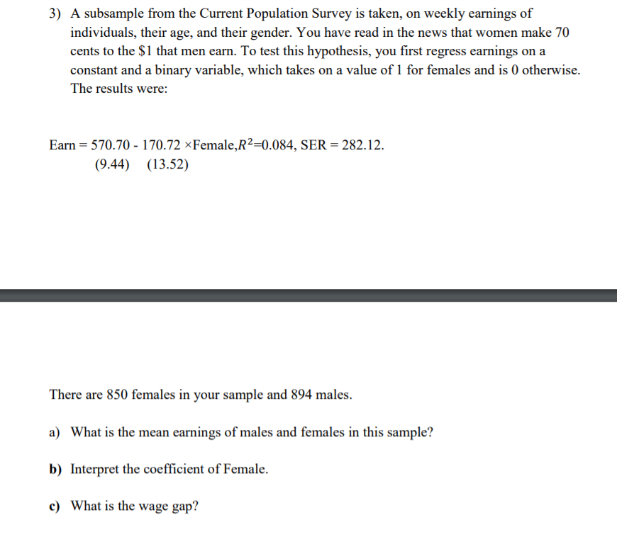 3) A subsample from the Current Population Survey is taken, on weekly earnings of
individuals, their age, and their gender. You have read in the news that women make 70
cents to the $1 that men earn. To test this hypothesis, you first regress earnings on a
constant and a binary variable, which takes on a value of 1 for females and is 0 otherwise.
The results were:
Earn = 570.70 - 170.72 ×Female,R2=0.084, SER = 282.12.
(9.44) (13.52)
There are 850 females in your sample and 894 males.
a) What is the mean earnings of males and females in this sample?
b) Interpret the coefficient of Female.
c) What is the wage gap?
