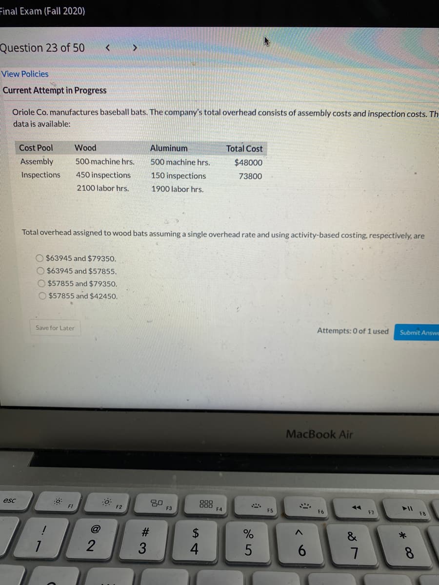 Final Exam (Fall 2020)
Question 23 of 50
<>
View Policies
Current Attempt in Progress
Oriole Co. manufactures baseball bats. The company's total overhead consists of assembly costs and inspection costs. Th
data is available:
Cost Pool
Wood
Aluminum
Total Cost
Assembly
500 machine hrs.
500 machine hrs.
$48000
Inspections
450 inspections
150 inspections
73800
2100 labor hrs.
1900 labor hrs.
Total overhead assigned to wood bats assuming a single overhead rate and using activity-based costing, respectively, are
O $63945 and $79350.
O $63945 and $57855.
O $57855 and $79350.
O $57855 and $42450.
Save for Later
Attempts: 0 of 1 used
Submit Answe
MacBook Air
esc
888
F1
F2
F3
F4
F5
F6
F7
F8
2$
2
4
6.
8.
# 3
