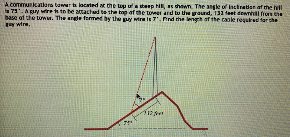 A communications tower is located at the top of a steep hill, as shown. The angle of inclination of the hill
is 75 . A guy wire is to be attached to the top of the tower and to the ground, 132 feet downhill from the
base of the tower. The angle formed by the guy wire is 7. Find the length of the cable required for the
guy wire.
132 feet
75°
