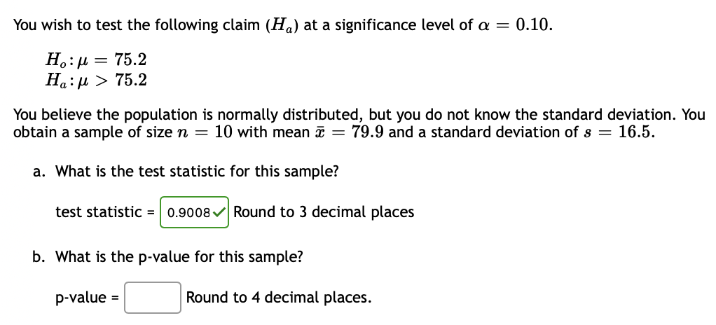 You wish to test the following claim (Ha) at a significance level of a =
0.10.
H.:µ = 75.2
Ha:µ > 75.2
You believe the population is normally distributed, but you do not know the standard deviation. You
obtain a sample of size n = 10 with mean a = 79.9 and a standard deviation of s = 16.5.
a. What is the test statistic for this sample?
test statistic =
0.9008 v Round to 3 decimal places
b. What is the p-value for this sample?
p-value =
Round to 4 decimal places.
