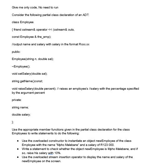 Give me only code, No need to run
Consider the following partial class declaration of an ADT:
class Employee
{ friend ostream& operator << (ostream& outs.
const Employee & the_emp);
//output name and salary with salary in the format Rxxx.xxx
public:
Employee(string n., double sal);
~Employee():
void setSalary(double sal);
string getName() const
void raiseSalary(double percent); // raises an employee's //salary with the percentage specified
by the argument percent
private:
string name;
double salary:
};
Use the appropriate member functions given in the partial class declaration for the class
Employees to write statements to do the following:
• Use the overloaded constructor to instantiate an object newEmployee of the class
Employee with the name "Mpho Malebane" and a salary of R123 000.
•
Write a statement to check whether the object newEmployee is Mpho Malebane, and if
so, raise his salary with 10%.
•
Use the overloaded stream insertion operator to display the name and salary of the
newEmployee on the screen.
