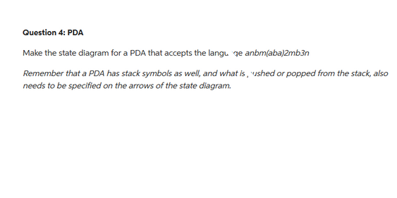 Question 4: PDA
Make the state diagram for a PDA that accepts the langu ge anbm(aba)2mb3n
Remember that a PDA has stack symbols as well, and what is, ushed or popped from the stack, also
needs to be specified on the arrows of the state diagram.