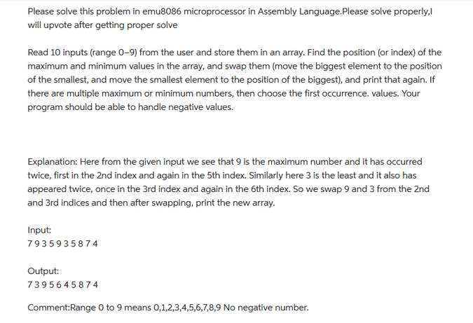 Please solve this problem in emu8086 microprocessor in Assembly Language. Please solve properly,
will upvote after getting proper solve
Read 10 inputs (range 0-9) from the user and store them in an array. Find the position (or index) of the
maximum and minimum values in the array, and swap them (move the biggest element to the position
of the smallest, and move the smallest element to the position of the biggest), and print that again. If
there are multiple maximum or minimum numbers, then choose the first occurrence, values. Your
program should be able to handle negative values.
Explanation: Here from the given input we see that 9 is the maximum number and it has occurred
twice, first in the 2nd index and again in the 5th index. Similarly here 3 is the least and it also has
appeared twice, once in the 3rd index and again in the 6th index. So we swap 9 and 3 from the 2nd
and 3rd indices and then after swapping, print the new array.
Input:
7935935874
Output:
7395645874
Comment:Range 0 to 9 means 0,1,2,3,4,5,6,7,8,9 No negative number.