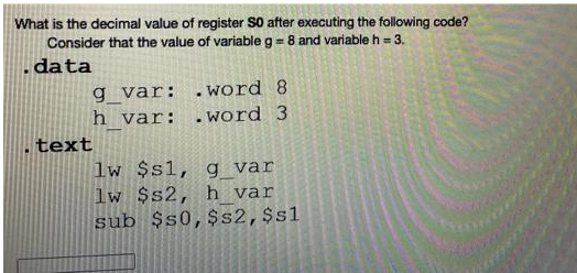 What is the decimal value of register SO after executing the following code?
Consider that the value of variable g = 8 and variable h = 3.
data
g_var:
.word 8
h var: .word 3
text
lw $s1, g_var
lw $s2, h var
sub $50, $s2, $sl