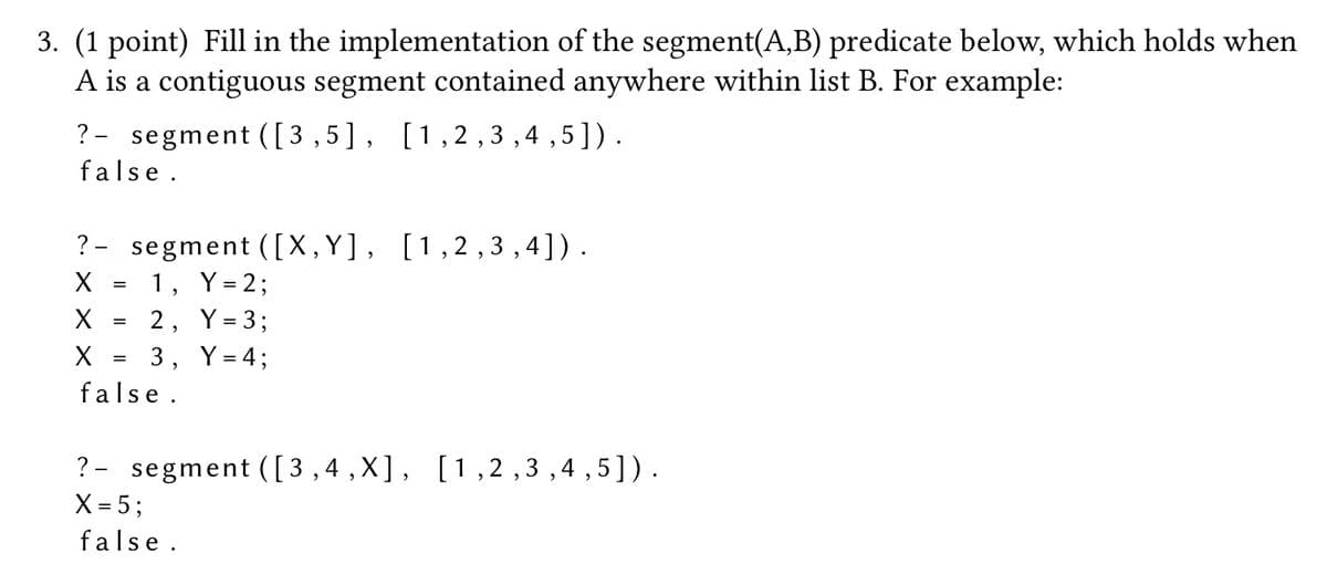 3. (1 point) Fill in the implementation of the segment(A,B) predicate below, which holds when
A is a contiguous segment contained anywhere within list B. For example:
? segment ([3,5], [1,2,3,4,5]).
false.
?
segment ([X,Y], [1,2,3,4]).
X
=
1, Y = 2;
X
=
2,
Y = 3;
X
=
3, Y = 4;
false.
? segment ([3,4,X], [1,2,3,4,5]).
X = 5;
false.