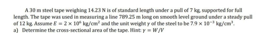 A 30 m steel tape weighing 14.23 N is of standard length under a pull of 7 kg, supported for full
length. The tape was used in measuring a line 789.25 m long on smooth level ground under a steady pull
of 12 kg. Assume E = 2 x 106 kg/cm² and the unit weight y of the steel to be 7.9 x 10-³ kg/cm³.
a) Determine the cross-sectional area of the tape. Hint: y = W/V