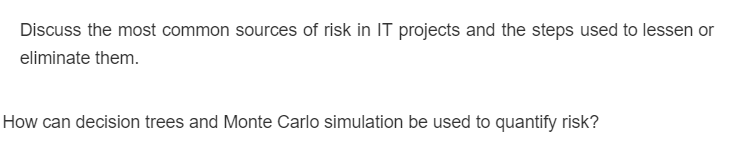 Discuss the most common sources of risk in IT projects and the steps used to lessen or
eliminate them.
How can decision trees and Monte Carlo simulation be used to quantify risk?