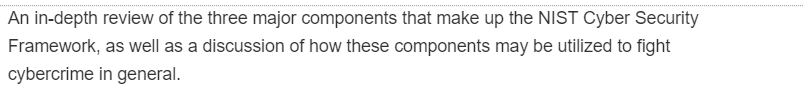 An in-depth review of the three major components that make up the NIST Cyber Security
Framework, as well as a discussion of how these components may be utilized to fight
cybercrime in general.