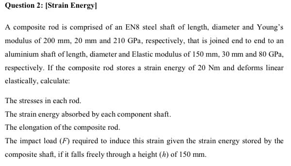 Question 2: [Strain Energy]
A composite rod is comprised of an EN8 steel shaft of length, diameter and Young's
modulus of 200 mm, 20 mm and 210 GPa, respectively, that is joined end to end to an
aluminium shaft of length, diameter and Elastic modulus of 150 mm, 30 mm and 80 GPa,
respectively. If the composite rod stores a strain energy of 20 Nm and deforms linear
elastically, calculate:
The stresses in each rod.
The strain energy absorbed by each component shaft.
The elongation of the composite rod.
The impact load (F) required to induce this strain given the strain energy stored by the
composite shaft, if it falls freely through a height (h) of 150 mm.
