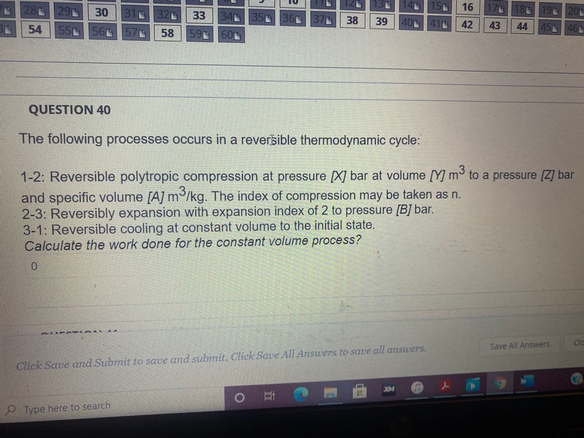 28 29 30
31 32 33 34 35 36 37 38
14 15
0 16
17G 18 19 20
54 5556 57 58 59 60
39
40 41G42
43
44
45 46
QUESTION 40
The following processes occurs in a reversible thermodynamic cycle:
1-2: Reversible polytropic compression at pressure [X] bar at volume [Y] m° to a pressure [Z] bar
and specific volume [A] m/kg. The index of compression may be taken as n.
2-3: Reversibly expansion with expansion index of 2 to pressure [B] bar.
3-1: Reversible cooling at constant volume to the initial state.
Calculate the work done for the constant volume process?
Cla
Save All Answers
Click Save and Submit to save and subrmit. Click Save All Answers to save all answers.
XM
Type here to search
