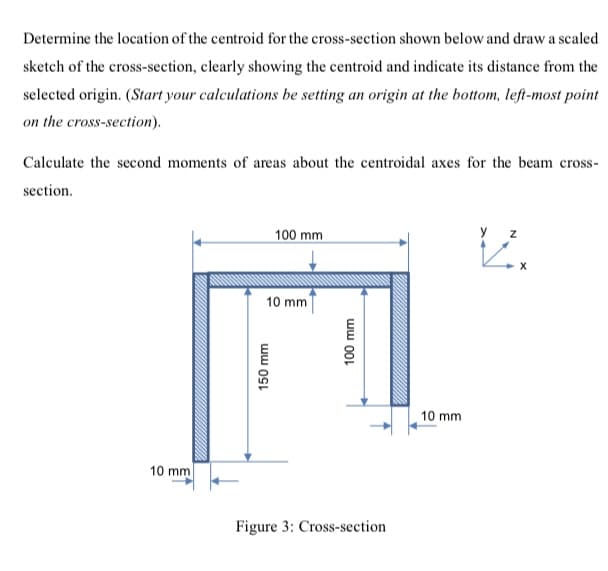 Determine the location of the centroid for the cross-section shown below and draw a scaled
sketch of the cross-section, clearly showing the centroid and indicate its distance from the
selected origin. (Start your calculations be setting an origin at the bottom, left-most point
on the cross-section).
Calculate the second moments of areas about the centroidal axes for the beam cross-
section.
100 mm
y z
10 mm
10 mm
10 mm
Figure 3: Cross-section
150 mm
ww 00L
