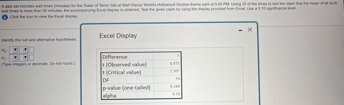 A data set includes wait times (minutes) for the Tower of Terror ride at Walt Disney World's Hollywood Studios theme park at 5:00 PM. Using 35 of the times to test the claim that the mean of all such
wait times is more than 30 minutes, the accompanying Excel display is obtained. Test the given claim by using the display provided from Excel. Use a 0.10 significance level.
Click the icon to view the Excel display.
Excel Display
Identify the null and alternative hypotheses.
Ho
H₁:
Difference
3
(Type integers or decimals. Do not round.)
t (Observed value)
0.975
t (Critical value)
1.307
DF
34
p-value (one-tailed)
0.168
alpha
0.10
-
х