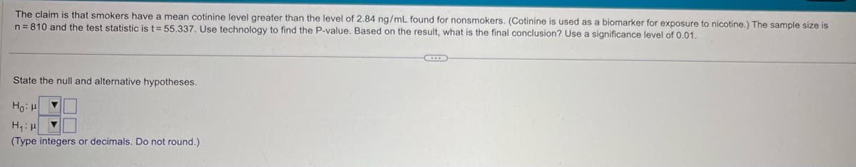 The claim is that smokers have a mean cotinine level greater than the level of 2.84 ng/mL found for nonsmokers. (Cotinine is used as a biomarker for exposure to nicotine.) The sample size is
n 810 and the test statistic is t=55.337. Use technology to find the P-value. Based on the result, what is the final conclusion? Use a significance level of 0.01.
State the null and alternative hypotheses.
Ho H
H₁H
(Type integers or decimals. Do not round.)