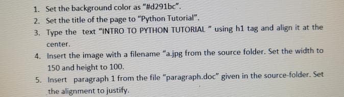 1. Set the background color as "#d291bc".
2. Set the title of the page to "Python Tutorial".
3. Type the text "INTRO TO PYTHON TUTORIAL " using h1 tag and align it at the
center.
4. Insert the image with a filename "a.jpg from the source folder. Set the width to
150 and height to 100.
5. Insert paragraph 1 from the file "paragraph.doc" given in the source-folder. Set
the alignment to justify.
