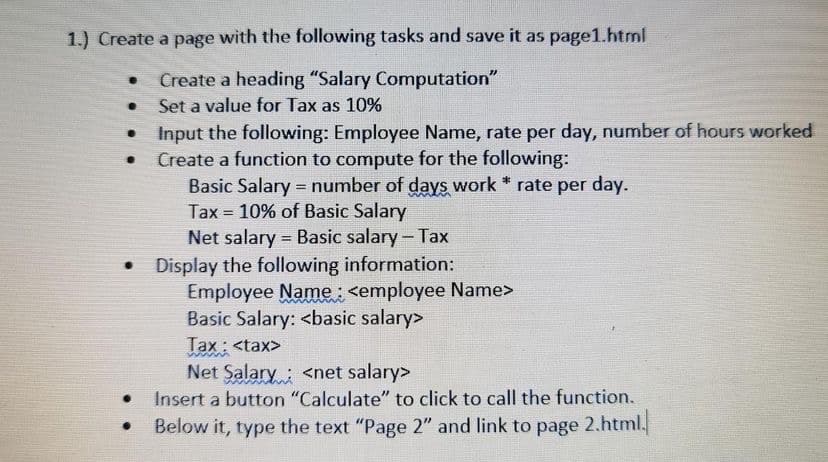 1.) Create a page with the following tasks and save it as page1.html
Create a heading "Salary Computation"
Set a value for Tax as 10%
Input the following: Employee Name, rate per day, number of hours worked
Create a function to compute for the following:
Basic Salary = number of days work * rate per day.
Tax = 10% of Basic Salary
Net salary = Basic salary- Tax
Display the following information:
Employee Name: <employee Name>
Basic Salary: <basic salary>
Tax: <tax>
Net Salary: <net salary>
Insert a button "Calculate" to click to call the function.
%3D
Below it, type the text "Page 2" and link to page 2.html.
