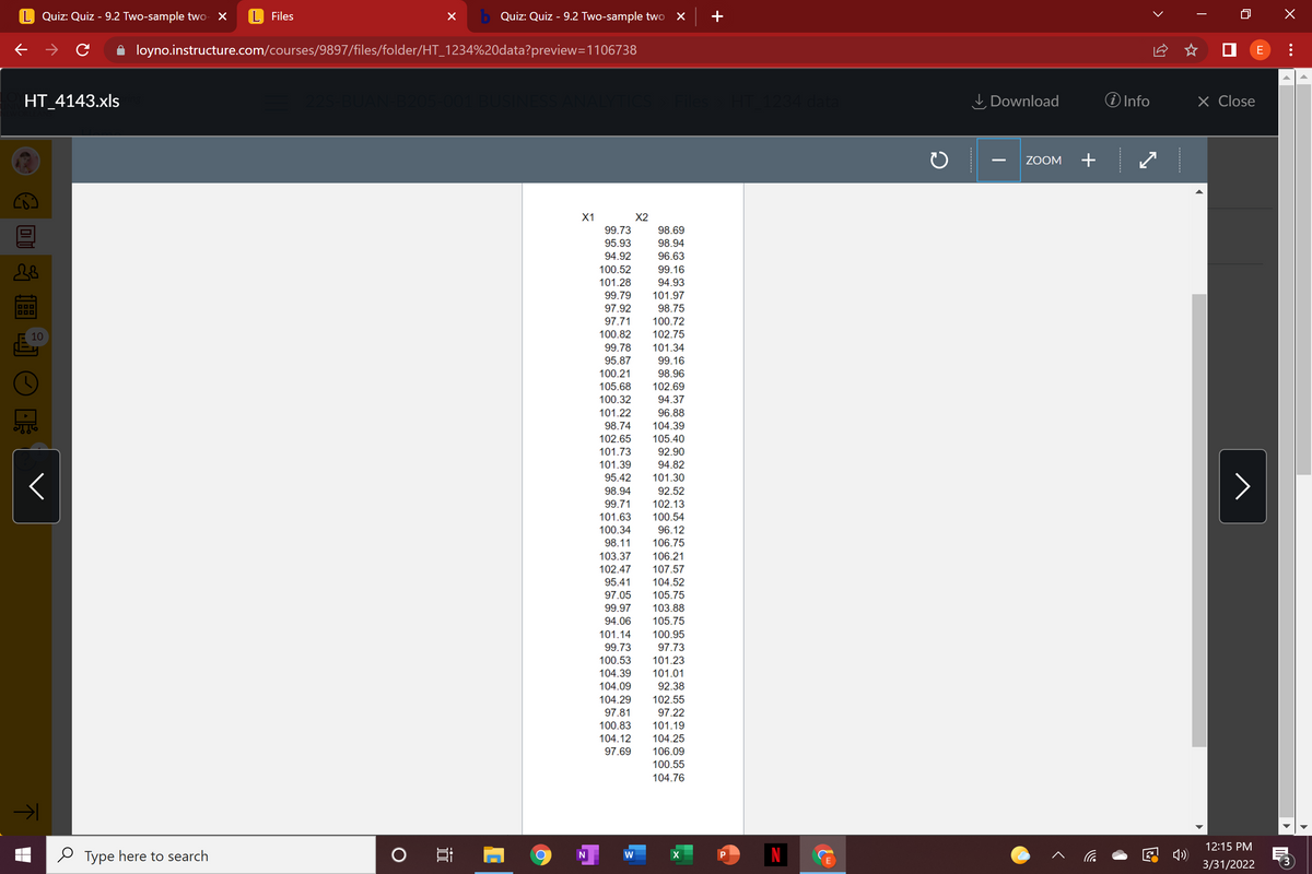 Quiz: Quiz - 9.2 Two-sample two- X
L Files
b Quiz: Quiz - 9.2 Two-sample two
+
loyno.instructure.com/courses/9897/files/folder/HT_1234%20data?preview=1106738
E
HT_4143.xls
BUAN
205-001 BUSINESS ANALYTICS
T 1234 data
I Download
O Info
X Close
ZOOM
+
X1
X2
99.73
98.69
95.93
98.94
94.92
96.63
100.52
99.16
101.28
94.93
99.79
101.97
97.92
98.75
97.71
100.72
10
100.82
102.75
99.78
101.34
95.87
99.16
100.21
98.96
105.68
102.69
100.32
94.37
101.22
96.88
98.74
104.39
102.65
105.40
101.73
92.90
101.39
94.82
95.42
101.30
98.94
92.52
99.71
102.13
101.63
100.54
100.34
96.12
98.11
106.75
103.37
106.21
102.47
107.57
95.41
104.52
97.05
105.75
99.97
103.88
94.06
105.75
101.14
99.73
100.95
97.73
100.53
101.23
104.39
101.01
104.09
104.29
97.81
100.83
92.38
102.55
97.22
101.19
104.12
104.25
97.69
106.09
100.55
104.76
12:15 PM
O Type here to search
N
E 4)
N
3/31/2022
>
