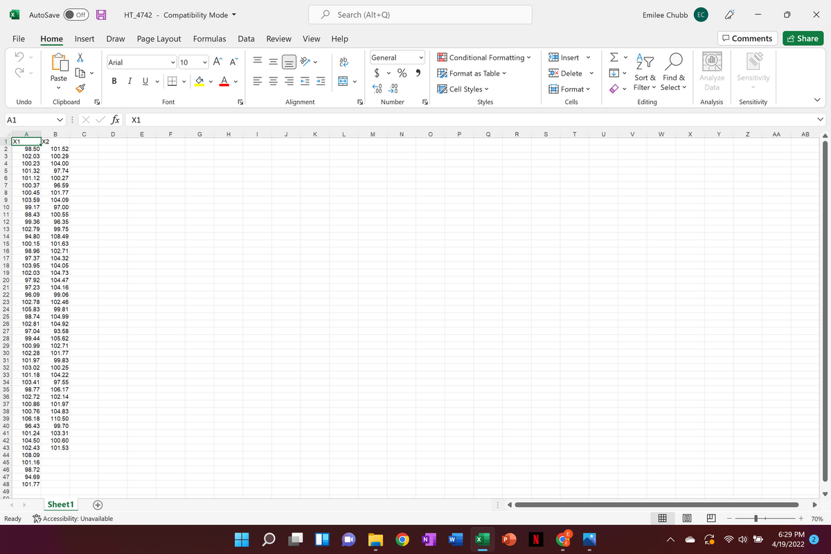 AutoSave
Off
HT_4742 - Compatibility Mode -
Search (Alt+Q)
Emilee Chubb
ЕС
File
Home
Insert
Draw
Page Layout
Formulas
Data
Review
View
Help
O Comments
A Share
General
Conditional Formatting
Σ
Insert
Arial
A^ A
10
$ v % 9
EX Delete
Format as Table v
Paste
В I U
Sort & Find &
Analyze
Sensitivity
.00
Cell Styles v
Filter v Select v
Format v
Data
Undo
Clipboard
Font
Alignment
Number
Styles
Cells
Editing
Analysis
Sensitivity
A1
fx
X1
A
В
C
D
E
F
G
J
K
M
Q
R
U
V
W
Y
AA
АВ
1 X1
X2
2
98.50
101.52
102.03
100.29
4
100.23
104.00
101.32
97.74
6
101.12
100.27
7
100.37
96.59
8
100.45
101.77
103.59
104.09
10
99.17
97.00
11
98.43
100.55
12
99.36
96.35
13
102.79
99.75
14
94.80
108.49
15
100.15
101.63
16
98.96
102.71
17
97.37
104.32
18
103.95
4.05
19
102.03
104.73
20
97.92
104.47
21
97.23
104.16
22
96.09
99.06
23
102.78
102.46
24
105.83
99.81
25
98.74
104.99
26
102.81
104.92
27
97.04
93.58
28
99.44
105.62
29
100.99
102.71
30
102.28
101.77
31
101.97
99.83
32
103.02
100.25
33
101.18
104.22
34
103.41
97.55
35
98.77
106.17
36
102.72
102.14
37
100.86
101.97
38
100.76
104.83
39
106.18
110.50
40
96.43
99.70
41
101.24
103.31
42
104.50
100.60
43
102.43
101.53
44
108.09
45
101.16
46
98.72
47
94.69
48
101.77
49
Sheet1
Ready
K? Accessibility: Unavailable
70%
6:29 PM
N
w
4/19/2022
>
