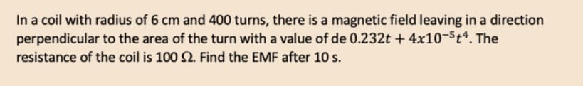 In a coil with radius of 6 cm and 400 turns, there is a magnetic field leaving in a direction
perpendicular to the area of the turn with a value of de 0.232t + 4x10-5t4. The
resistance of the coil is 100 2. Find the EMF after 10 s.
