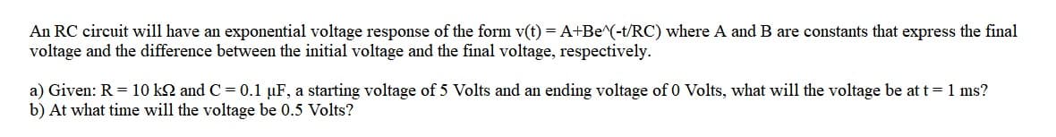 An RC circuit will have an exponential voltage response of the form v(t) = A+Be^(-t/RC) where A and B are constants that express the final
voltage and the difference between the initial voltage and the final voltage, respectively.
a) Given: R = 10 k2 and C = 0.1 µF, a starting voltage of 5 Volts and an ending voltage of 0 Volts, what will the voltage be at t= 1 ms?
b) At what time will the voltage be 0.5 Volts?
