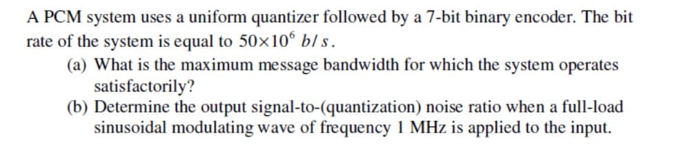 A PCM system uses a uniform quantizer followed by a 7-bit binary encoder. The bit
rate of the system is equal to 50x10° bl s.
(a) What is the maximum message bandwidth for which the system operates
satisfactorily?
(b) Determine the output signal-to-(quantization) noise ratio when a full-load
sinusoidal modulating wave of frequency 1 MHz is applied to the input.
