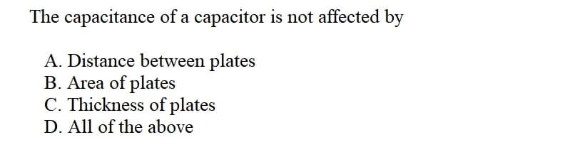 The capacitance of a capacitor is not affected by
A. Distance between plates
B. Area of plates
C. Thickness of plates
D. All of the above
