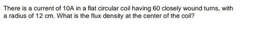 There is a current of 10A in a flat circular coil having 60 closely wound turns, with
a radius of 12 cm. What is the flux density at the center of the coil?
