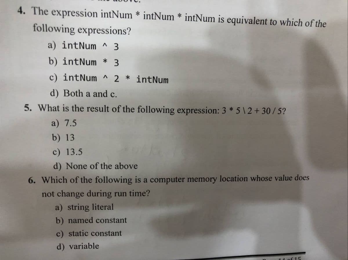 4. The expression intNum * intNum * intNum is equivalent to which of the
following expressions?
a) intNum ^ 3
b) intNum
3.
c) intNum ^
*
intNum
d) Both a and c.
5. What is the result of the following expression: 3 * 5 \ 2 + 30/ 5?
a) 7.5
b) 13
c) 13.5
d) None of the above
6. Which of the following is a computer memory location whose value does
not change during run time?
a) string literal
b) named constant
c) static constant
d) variable
of 15
