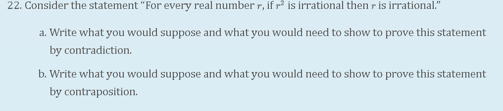 22. Consider the statement "For every real number r, if r² is irrational then r is irrational."
a. Write what you would suppose and what you would need to show to prove this statement
by contradiction.
b. Write what you would suppose and what you would need to show to prove this statement
by contraposition.
