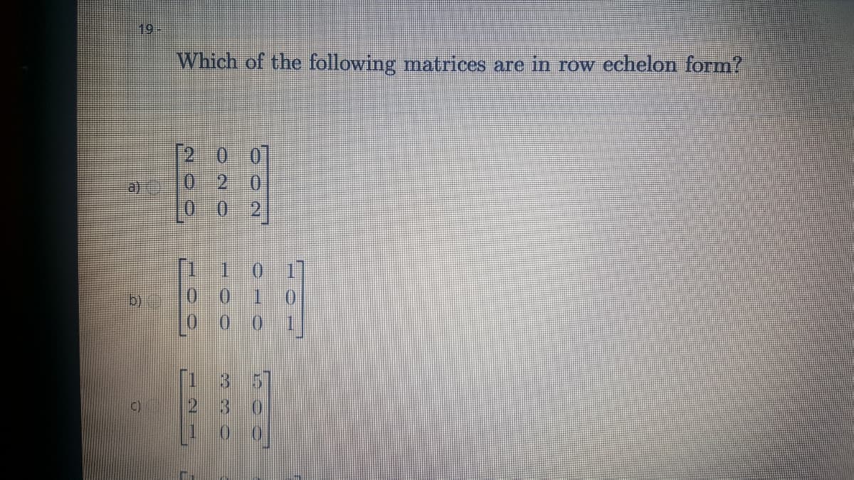 19-
Which of the following matrices are in Tow echelon form?
[2 0 01
0 2 0
a)
()
C)
