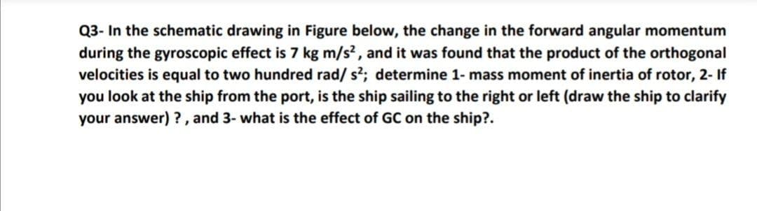 Q3- In the schematic drawing in Figure below, the change in the forward angular momentum
during the gyroscopic effect is 7 kg m/s², and it was found that the product of the orthogonal
velocities is equal to two hundred rad/ s?; determine 1- mass moment of inertia of rotor, 2- If
you look at the ship from the port, is the ship sailing to the right or left (draw the ship to clarify
your answer) ?, and 3- what is the effect of GC on the ship?.
