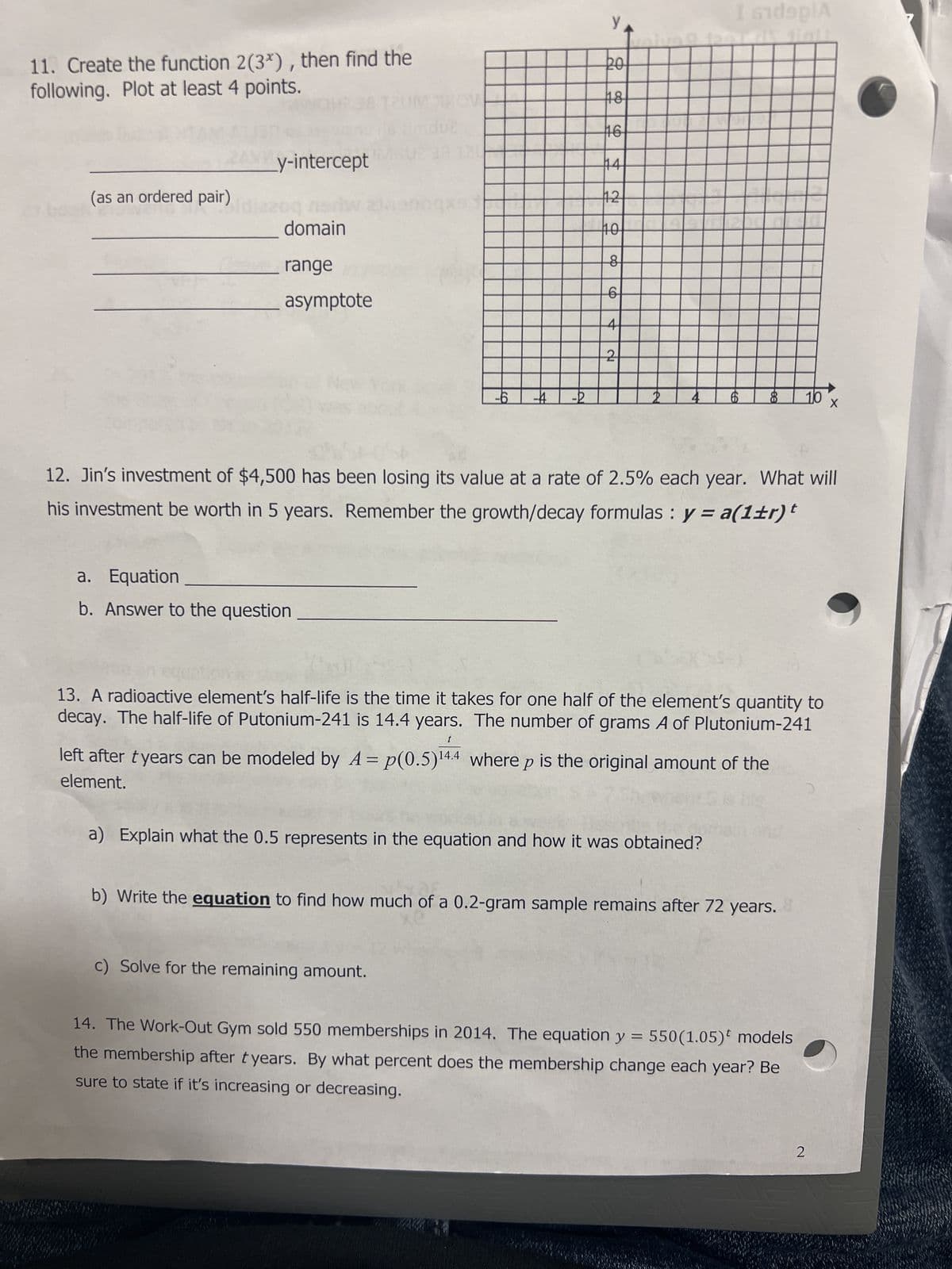 11. Create the function 2(3x), then find the
following. Plot at least 4 points.
(as an ordered pair)
y-intercept
domain
range
asymptote
a.
Equation
b. Answer to the question
-6 -4 -2
PO
18H
16
44
112
10
8
6
c) Solve for the remaining amount.
2
I sidsplA
6
12. Jin's investment of $4,500 has been losing its value at a rate of 2.5% each year. What will
his investment be worth in 5 years. Remember the growth/decay formulas : y = a(1±r) t
(554)
a) Explain what the 0.5 represents in the equation and how it was obtained?
ee
8
t
left after tyears can be modeled by A=p(0.5) ¹4.4 where p is the original amount of the
element.
13. A radioactive element's half-life is the time it takes for one half of the element's quantity to
decay. The half-life of Putonium-241 is 14.4 years. The number of grams A of Plutonium-241
b) Write the equation to find how much of a 0.2-gram sample remains after 72 years.
10 x
14. The Work-Out Gym sold 550 memberships in 2014. The equation y = 550(1.05) models
the membership after tyears. By what percent does the membership change each year? Be
sure to state if it's increasing or decreasing.
2