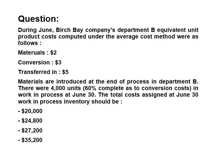 Question:
During June, Birch Bay company's department B equivalent unit
product costs computed under the average cost method were as
follows:
Materuals: $2
Conversion: $3
Transferred in: $5
Materials are introduced at the end of process in department B.
There were 4,000 units (60% complete as to conversion costs) in
work in process at June 30. The total costs assigned at June 30
work in process inventory should be:
- $20,000
- $24,800
- $27,200
- $35,200