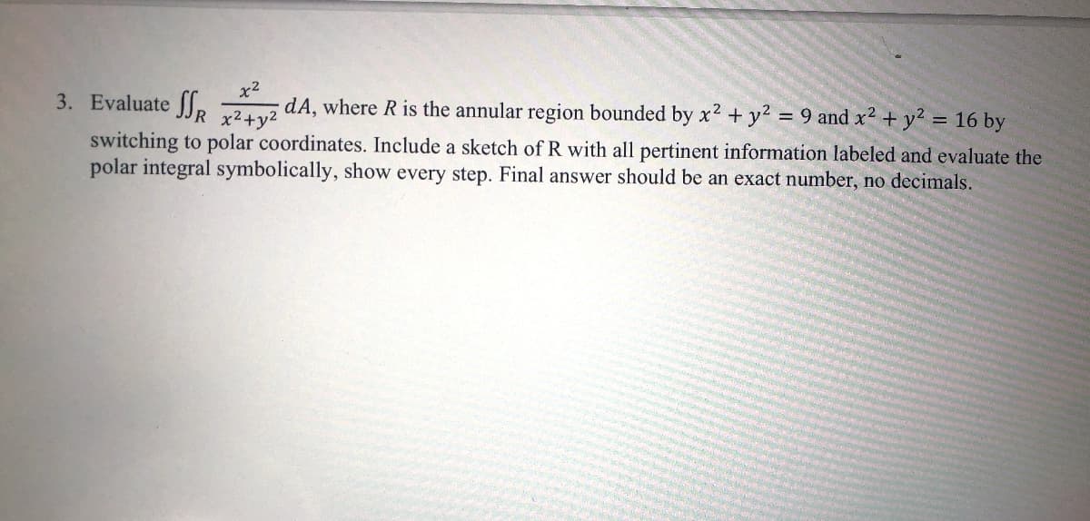 x2
dA, where R is the annular region bounded by x2 + y2 = 9 and x2 + y2 = 16 by
3. Evaluate JR
x2+y2
%3D
switching to polar coordinates. Include a sketch of R with all pertinent information labeled and evaluate the
polar integral symbolically, show every step. Final answer should be an exact number, no decimals.
