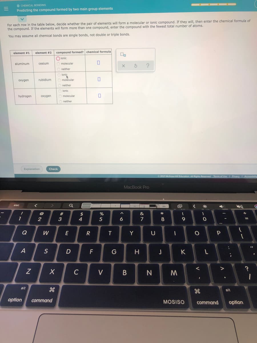 O CHEMICAL BONDING
Predicting the compound formed by two main group elements
For each row in the table below, decide whether the pair of elements will form a molecular or ionic compound. If they will, then enter the chemical formula of
the compound. If the elements will form more than one compound, enter the compound with the fewest total number of atoms.
You may assume all chemical bonds are single bonds, not double or triple bonds.
element #1
element #2
compound formed7
chemical formula
O lonic
aluminum
cesium
molecular
neither
loniç
oxygen
rubidium
O molecular
neither
lonic
hydrogen
охудеn
molecular
O neither
Explanation
Check
2021 McGraw-Hill Education. All Rights Reserved. Terms of Use PrivacyI Accessibility
MacBook Pro
esc
23
&
2
3
4
5
7
8
9.
{
Q
W
R
T
Y
U
S
D
F
G
H
J
K
C
V
N
alt
alt
option
command
MOSISO
command
option
.. •*
V
