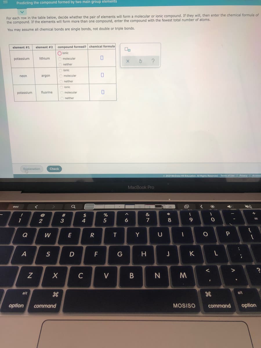 Predicting the compound formed by two main group elements
For each row in the table below, decide whether the pair of elements will form a molecular or ionic compound. If they will, then enter the chemical formula of
the compound. If the elements will form more than one compound, enter the compound with the fewest total number of atoms.
You may assume all chemical bonds are single bonds, not double or triple bonds.
element #1
element #2
compound formed? chemical formula
O lonic
potassium
lithium
molecular
O neither
lonic
neon
argon
O molecular
neither
ionic
potassium
fluorine
molecular
neither
Explanation
Check
2021 McGraw-Hill Education. All Rights Reserved. Terms of Use I Privacy I Accessi
MacBook Pro
%2$
4
1
2
3
5
6
7
8
Q
W
E
T
Y
F
J
C
V
B
alt
alt
optlon
command
MOSISO
command
option
V
