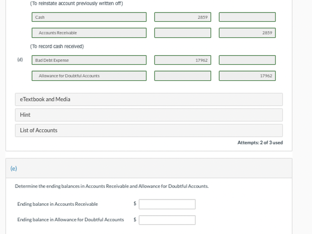 (e)
(d)
(To reinstate account previously written off)
Cash
Accounts Receivable
(To record cash received)
Hint
Bad Debt Expense
Allowance for Doubtful Accounts
eTextbook and Media
List of Accounts
Ending balance in Accounts Receivable
Determine the ending balances in Accounts Receivable and Allowance for Doubtful Accounts.
Ending balance in Allowance for Doubtful Accounts
$
2859
$
17962
]] [[
2859
17962
Attempts: 2 of 3 used