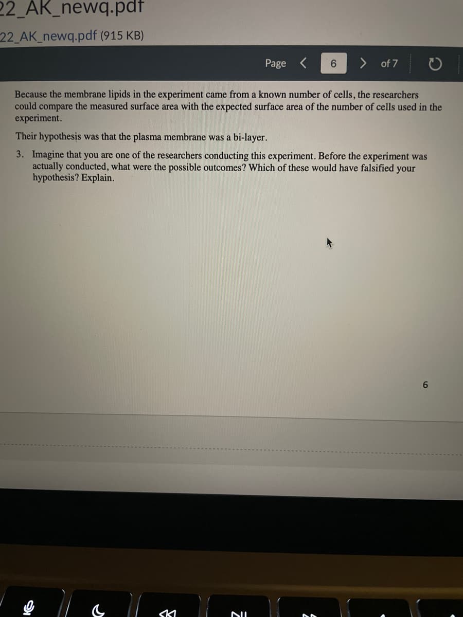 22_AK_newq.pdf
22_AK_newq.pdf (915 KB)
& ll
Page
Because the membrane lipids in the experiment came from a known number of cells, the researchers
could compare the measured surface area with the expected surface area of the number of cells used in the
experiment.
SKI
6
Their hypothesis was that the plasma membrane was a bi-layer.
3. Imagine that you are one of the researchers conducting this experiment. Before the experiment was
actually conducted, what were the possible outcomes? Which of these would have falsified your
hypothesis? Explain.
NIL
of 7
6
