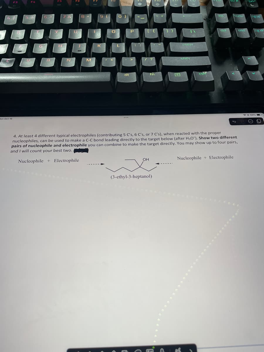 F3
49
on Oct 16
F4
5%
G
6
B
F5
H
7 &
N
F6
U
8
M
9
K
O
<
0 )
alt
P
-
fr
OH
"
(3-ethyl-3-heptanol)
S
F
12
shift
IN
enter
ctif
ins
del
Ser ik
4. At least 4 different typical electrophiles (contributing 5 C's, 6 C's, or 7 C's), when reacted with the proper
nucleophiles, can be used to make a C-C bond leading directly to the target below (after H3O*). Show two different
pairs of nucleophile and electrophile you can combine to make the target directly. You may show up to four pairs,
and I will count your best two.
Nucleophile + Electrophile
home
Nucleophile + Electrophile
end
pause
Pg up
Pg dr
@69% -
(---) L