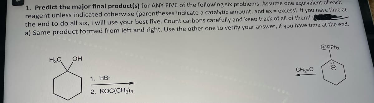 1. Predict the major final product(s) for ANY FIVE of the following six problems. Assume one equivalent of each
reagent unless indicated otherwise (parentheses indicate a catalytic amount, and ex = excess). If you have time at
the end to do all six, I will use your best five. Count carbons carefully and keep track of all of them!
a) Same product formed from left and right. Use the other one to verify your answer, if you have time at the end.
H3C
OH
1. HBr
2. KOC(CH3)3
CH2=O
OPPh3