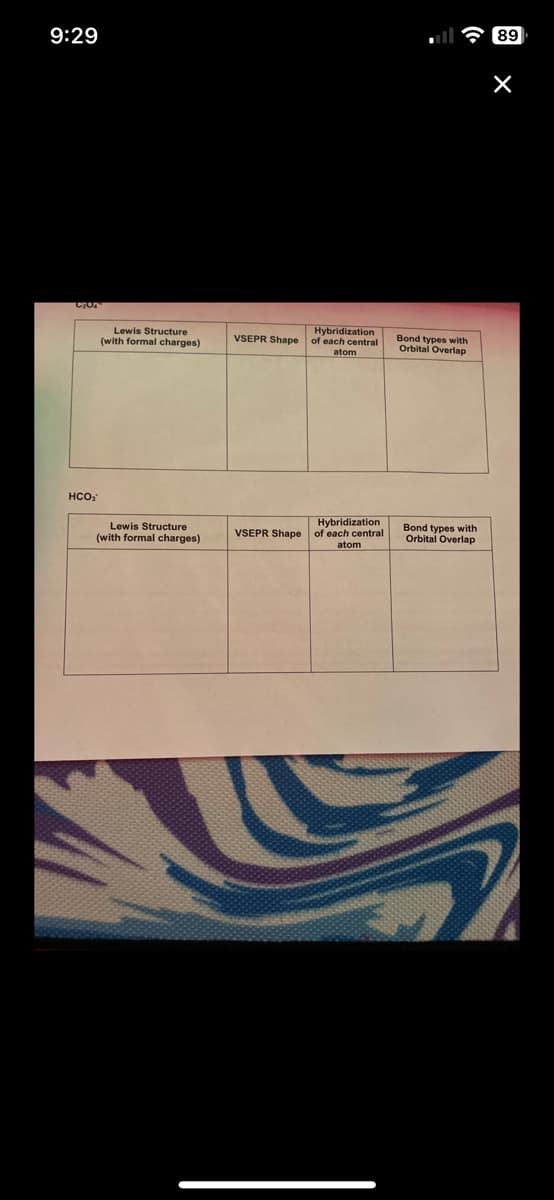 9:29
HCO,
Lewis Structure
(with formal charges)
Lewis Structure
(with formal charges)
VSEPR Shape
VSEPR Shape
Hybridization
of each central
atom
Hybridization
of each central
atom
Bond types with
Orbital Overlap
Bond types with
Orbital Overlap
89
×