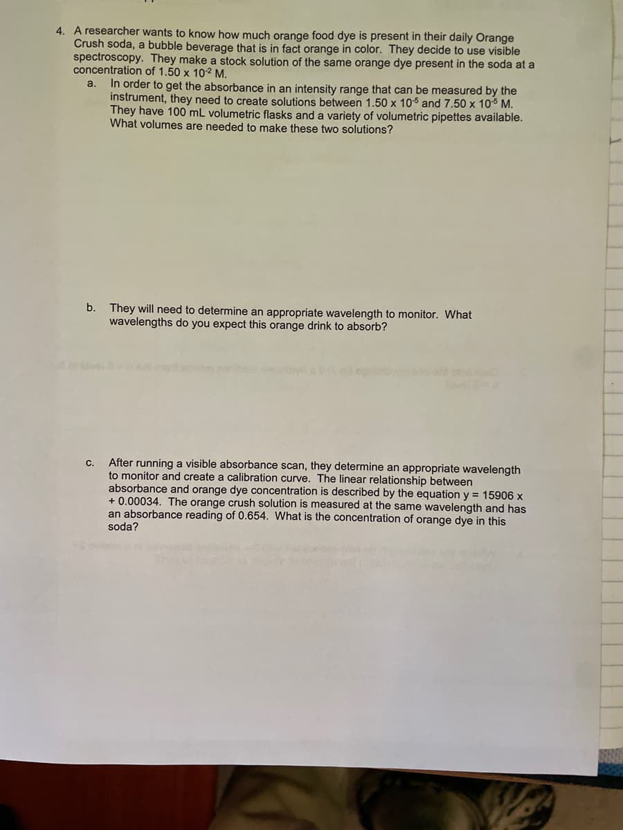 4. A researcher wants to know how much orange food dye is present in their daily Orange
Crush soda, a bubble beverage that is in fact orange in color. They decide to use visible
spectroscopy. They make a stock solution of the same orange dye present in the soda at a
concentration of 1.50 x 10-2 M.
a.
In order to get the absorbance in an intensity range that can be measured by the
instrument, they need to create solutions between 1.50 x 105 and 7.50 x 10-5 M.
They have 100 mL volumetric flasks and a variety of volumetric pipettes available.
What volumes are needed to make these two solutions?
b. They will need to determine an appropriate wavelength to monitor. What
wavelengths do you expect this orange drink to absorb?
C.
After running a visible absorbance scan, they determine an appropriate wavelength
to monitor and create a calibration curve. The linear relationship between
absorbance and orange dye concentration is described by the equation y = 15906 x
+0.00034. The orange crush solution is measured at the same wavelength and has
an absorbance reading of 0.654. What is the concentration of orange dye in this
soda?