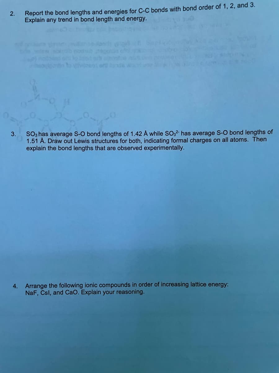 2.
3.
Report the bond lengths and energies for C-C bonds with bond order of 1, 2, and 3.
Explain any trend in bond length and energy.
to yliviloset en unde
SO3 has average S-O bond lengths of 1.42 Å while SO32- has average S-O bond lengths of
1.51 Å. Draw out Lewis structures for both, indicating formal charges on all atoms. Then
explain the bond lengths that are observed experimentally.
4. Arrange the following ionic compounds in order of increasing lattice energy:
NaF, Csl, and CaO. Explain your reasoning.