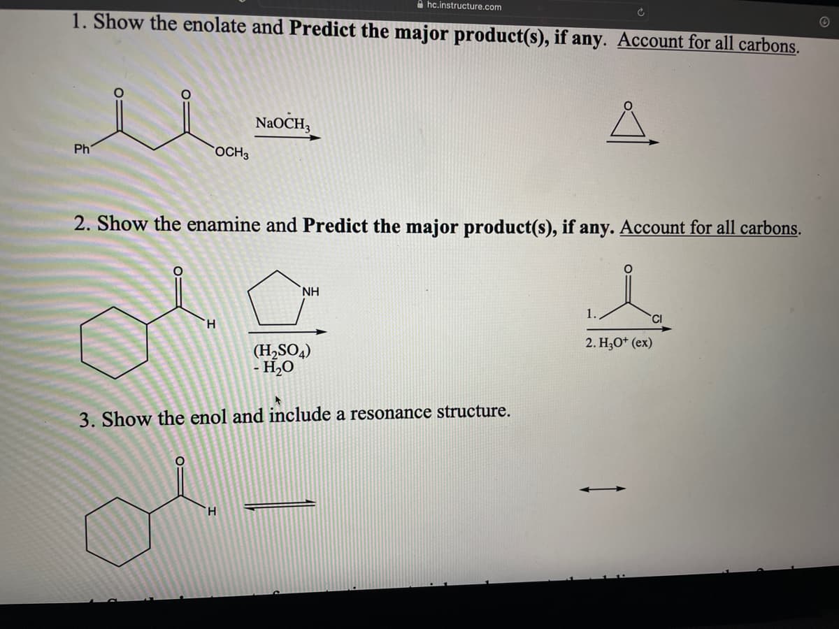 1. Show the enolate and Predict the major product(s), if any. Account for all carbons.
Ma
OCH 3
Ph
2. Show the enamine and Predict the major product(s), if any. Account for all carbons.
H
O:
NaOCH3
hc.instructure.com
H
NH
(H₂SO4)
- H₂O
3. Show the enol and include a resonance structure.
1.
2. H3O+ (ex)
CI