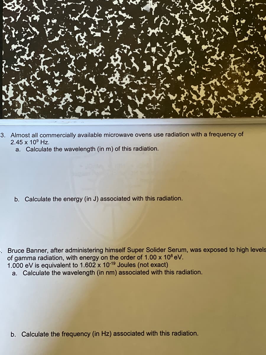 3. Almost all commercially available microwave ovens use radiation with a frequency of
2.45 x 10⁹ Hz.
a. Calculate the wavelength (in m) of this radiation.
b. Calculate the energy (in J) associated with this radiation.
. Bruce Banner, after administering himself Super Solider Serum, was exposed to high levels
of gamma radiation, with energy on the order of 1.00 x 108 eV.
1.000 eV is equivalent to 1.602 x 10-19 Joules (not exact)
a. Calculate the wavelength (in nm) associated with this radiation.
b. Calculate the frequency (in Hz) associated with this radiation.