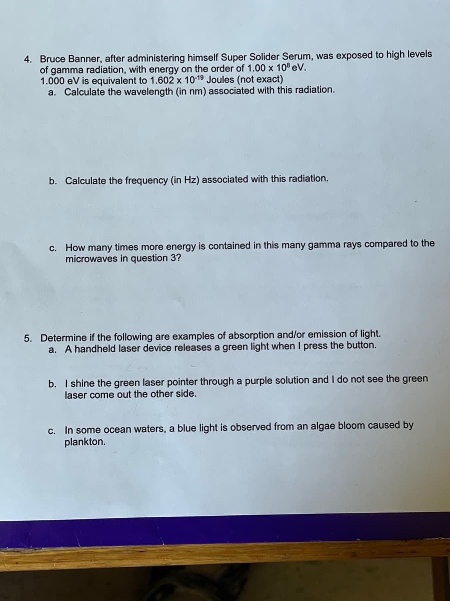 4. Bruce Banner, after administering himself Super Solider Serum, was exposed to high levels
of gamma radiation, with energy on the order of 1.00 x 108 eV.
1.000 eV is equivalent to 1.602 x 10-19 Joules (not exact)
a. Calculate the wavelength (in nm) associated with this radiation.
b. Calculate the frequency (in Hz) associated with this radiation.
c. How many times more energy is contained in this many gamma rays compared to the
microwaves in question 3?
5. Determine if the following are examples of absorption and/or emission of light.
a. A handheld laser device releases a green light when I press the button.
b. I shine the green laser pointer through a purple solution and I do not see the green
laser come out the other side.
c. In some ocean waters, a blue light is observed from an algae bloom caused by
plankton.